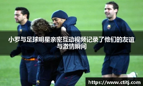 小罗与足球明星亲密互动视频记录了他们的友谊与激情瞬间